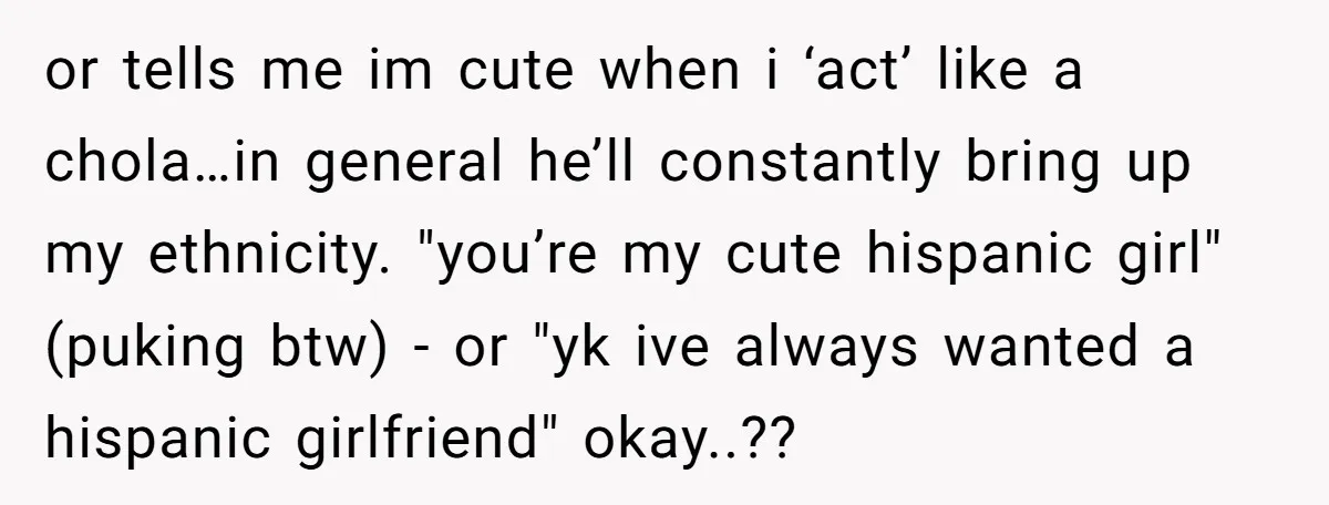 or tells me im cute when i ‘act’ like a chola…in general he’ll constantly bring up my ethnicity. "you’re my cute hispanic girl" (puking btw) - or "yk ive always...