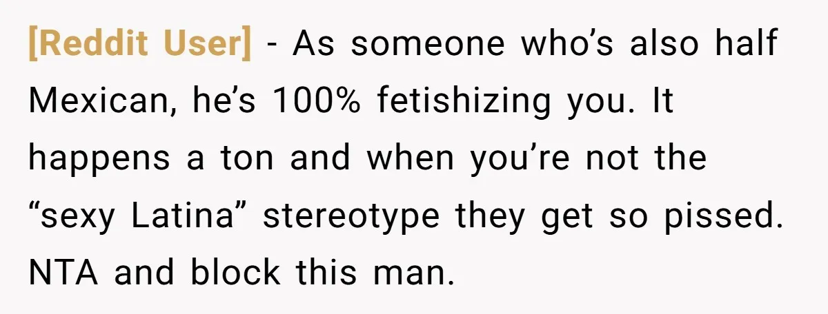 [Reddit User] − As someone who’s also half Mexican, he’s 100% fetishizing you. It happens a ton and when you’re not the “sexy Latina” stereotype they get so pissed. NTA...