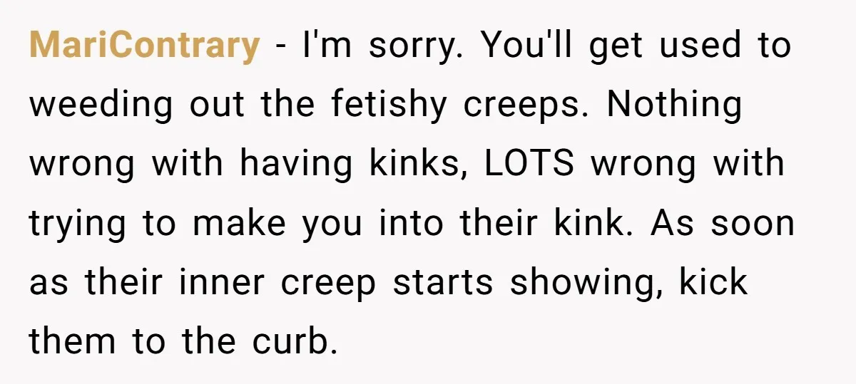 MariContrary − I'm sorry. You'll get used to weeding out the fetishy creeps. Nothing wrong with having kinks, LOTS wrong with trying to make you into their kink. As soon...