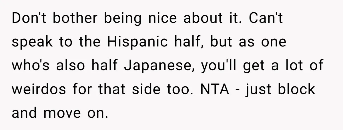 Don't bother being nice about it. Can't speak to the Hispanic half, but as one who's also half Japanese, you'll get a lot of weirdos for that side too. NTA...