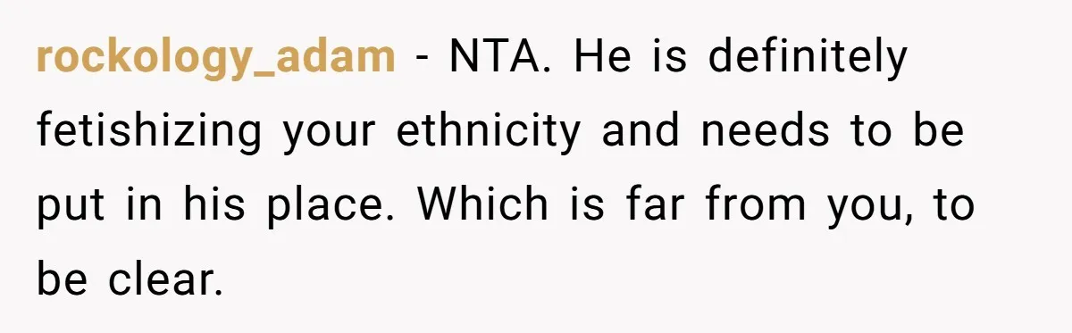 rockology_adam − NTA. He is definitely fetishizing your ethnicity and needs to be put in his place. Which is far from you, to be clear.