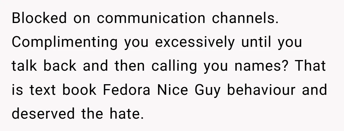 Blocked on communication channels. Complimenting you excessively until you talk back and then calling you names? That is text book Fedora Nice Guy behaviour and deserved the hate.