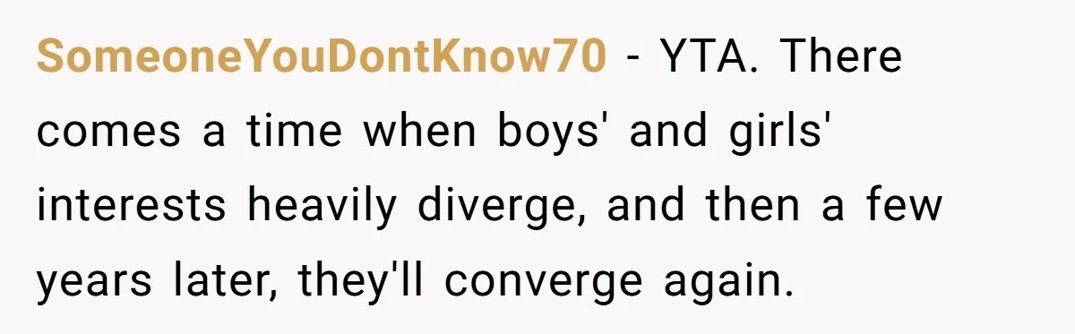 SomeoneYouDontKnow70 − YTA. There comes a time when boys' and girls' interests heavily diverge, and then a few years later, they'll converge again.