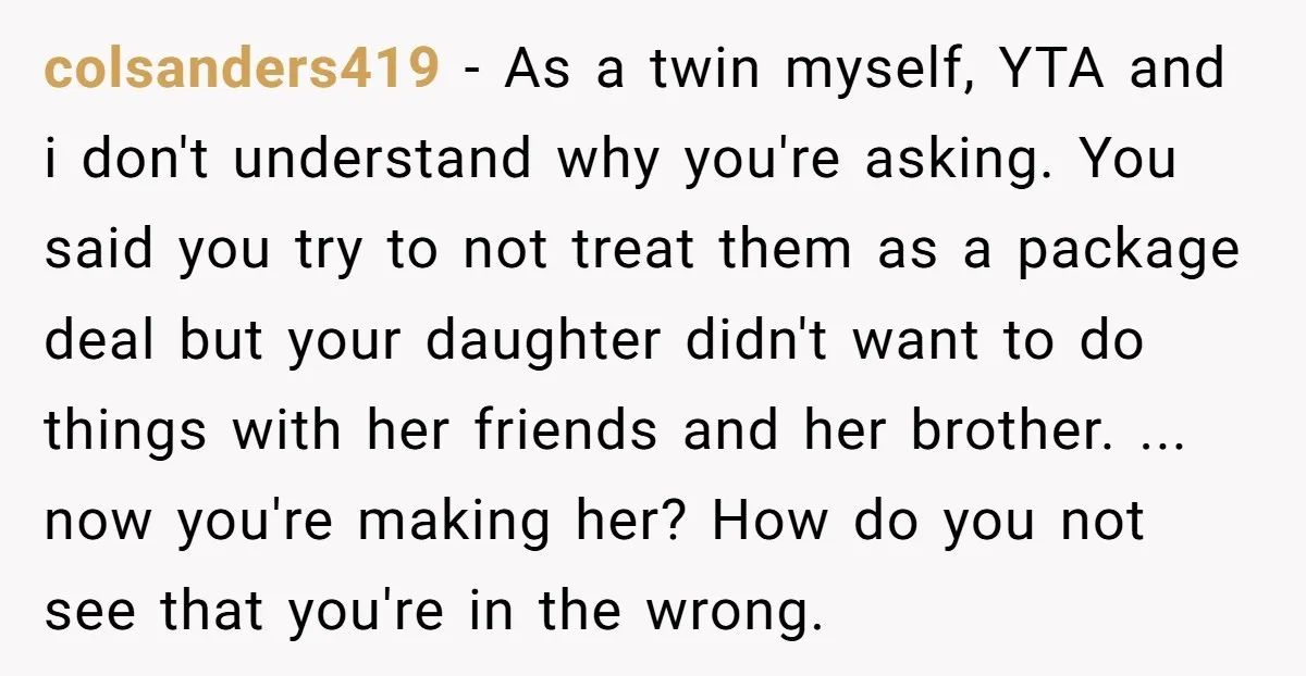 colsanders419 − As a twin myself, YTA and i don't understand why you're asking. You said you try to not treat them as a package deal but your daughter didn't...