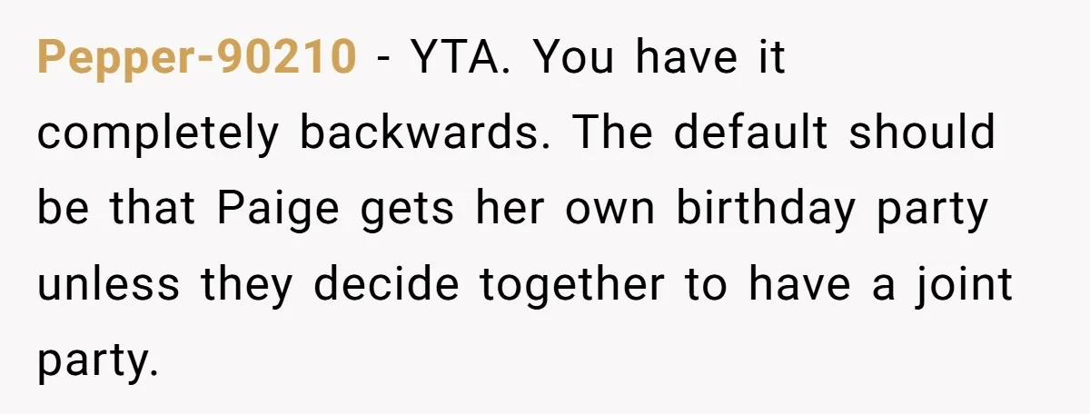 Pepper-90210 − YTA. You have it completely backwards. The default should be that Paige gets her own birthday party unless they decide together to have a joint party.