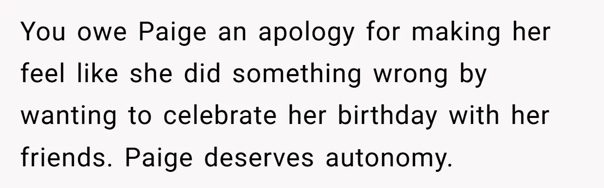 You owe Paige an apology for making her feel like she did something wrong by wanting to celebrate her birthday with her friends. Paige deserves autonomy.