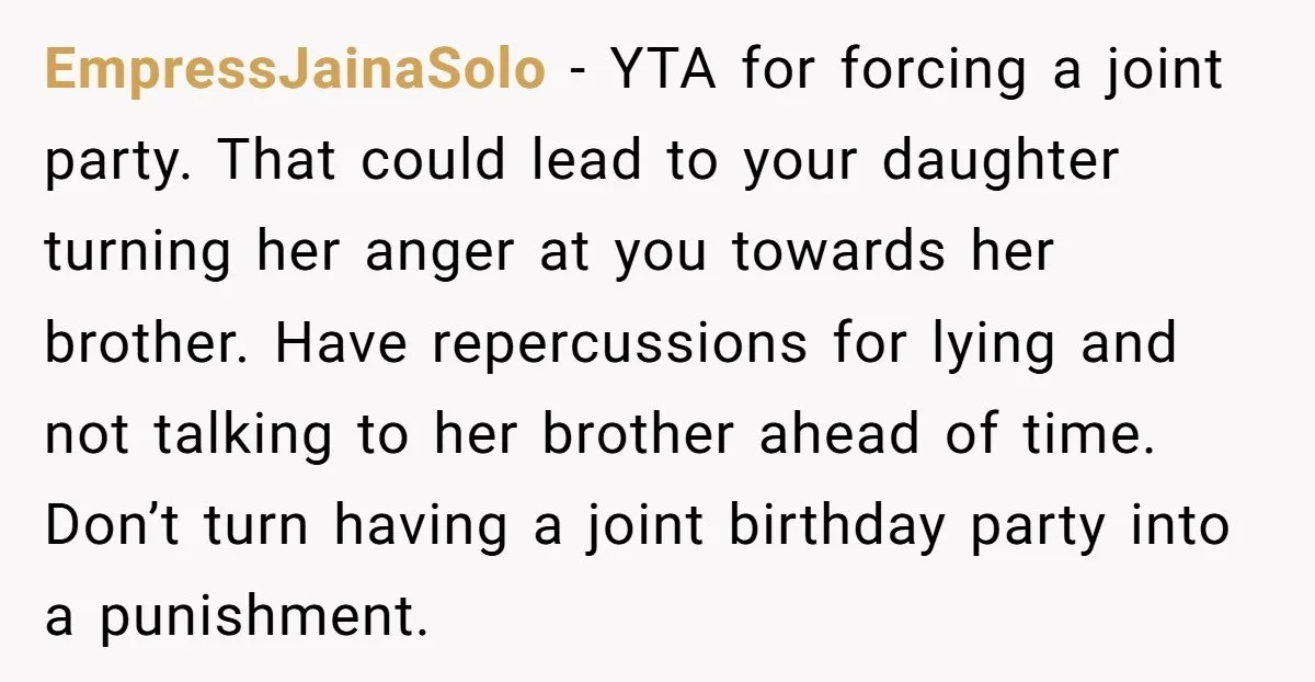EmpressJainaSolo − YTA for forcing a joint party. That could lead to your daughter turning her anger at you towards her brother. Have repercussions for lying and not talking to...