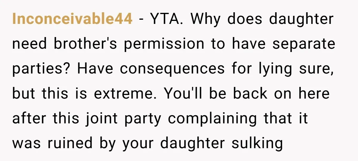 Inconceivable44 − YTA. Why does daughter need brother's permission to have separate parties? Have consequences for lying sure, but this is extreme. You'll be back on here after this joint...
