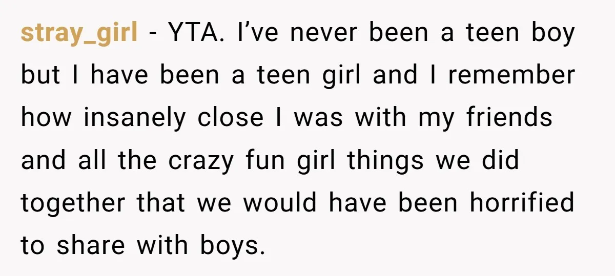 stray_girl − YTA. I’ve never been a teen boy but I have been a teen girl and I remember how insanely close I was with my friends and all the...