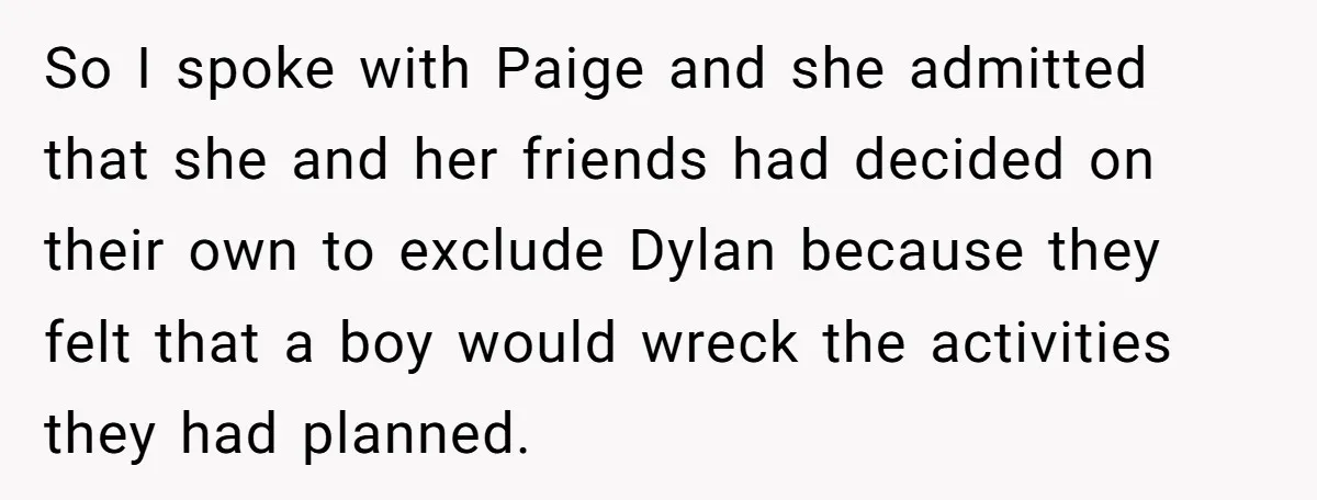 So I spoke with Paige and she admitted that she and her friends had decided on their own to exclude Dylan because they felt that a boy would wreck the...