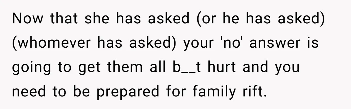 Now that she has asked (or he has asked)(whomever has asked) your 'no' answer is going to get them all b__t hurt and you need to be prepared for family...