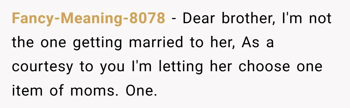 Fancy-Meaning-8078 − Dear brother, I'm not the one getting married to her, As a courtesy to you I'm letting her choose one item of moms. One.