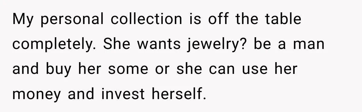 My personal collection is off the table completely. She wants jewelry? be a man and buy her some or she can use her money and invest herself.