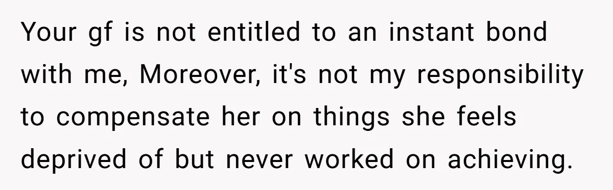 Your gf is not entitled to an instant bond with me, Moreover, it's not my responsibility to compensate her on things she feels deprived of but never worked on achieving.