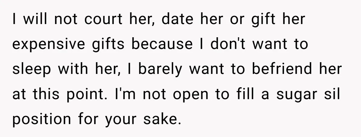 I will not court her, date her or gift her expensive gifts because I don't want to sleep with her, I barely want to befriend her at this point. I'm...