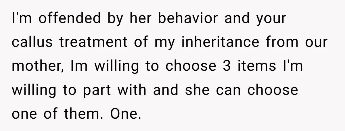 I'm offended by her behavior and your callus treatment of my inheritance from our mother, Im willing to choose 3 items I'm willing to part with and she can choose...