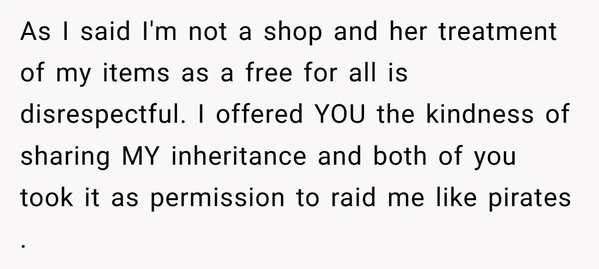 As I said I'm not a shop and her treatment of my items as a free for all is disrespectful. I offered YOU the kindness of sharing MY inheritance and...