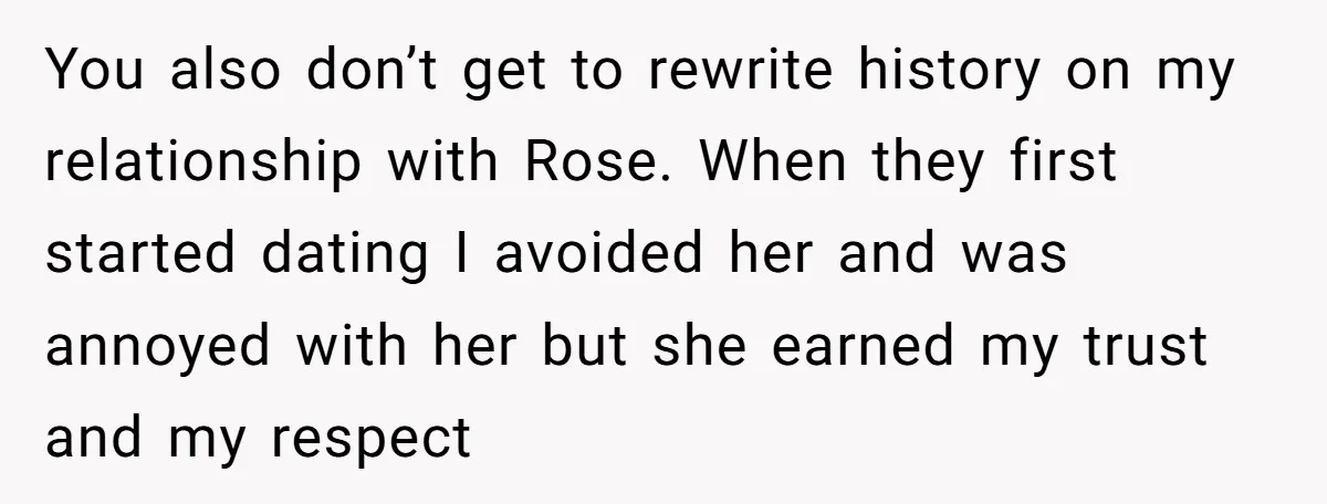 You also don’t get to rewrite history on my relationship with Rose. When they first started dating I avoided her and was annoyed with her but she earned my trust...