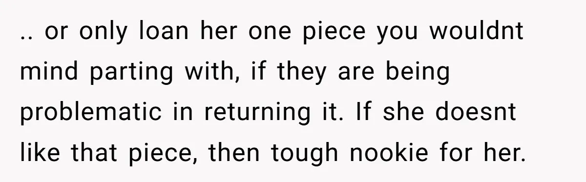.. or only loan her one piece you wouldnt mind parting with, if they are being problematic in returning it. If she doesnt like that piece, then tough nookie for...