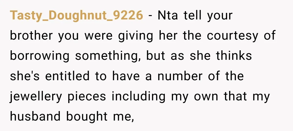 Tasty_Doughnut_9226 − Nta tell your brother you were giving her the courtesy of borrowing something, but as she thinks she's entitled to have a number of the jewellery pieces including...