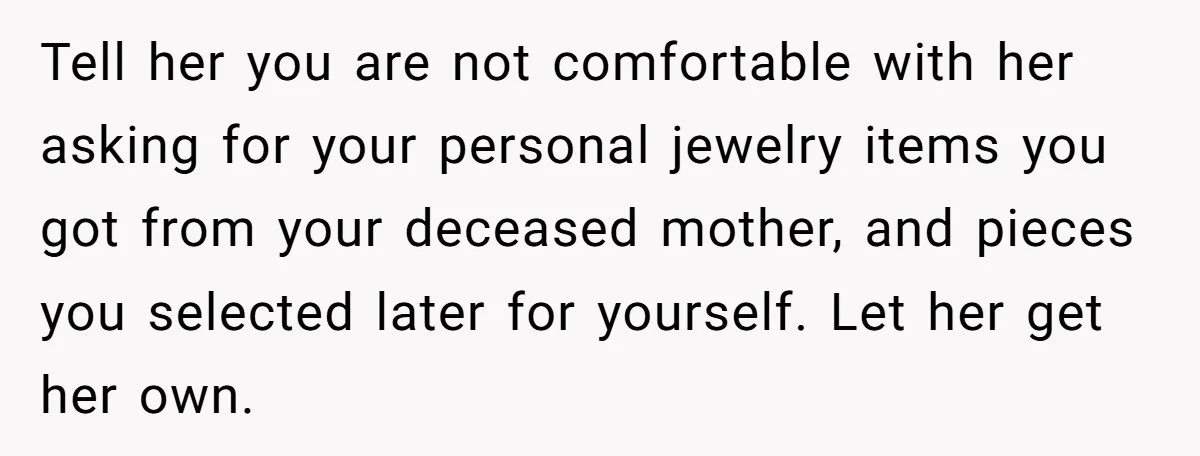 Tell her you are not comfortable with her asking for your personal jewelry items you got from your deceased mother, and pieces you selected later for yourself. Let her get...
