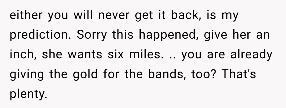either you will never get it back, is my prediction. Sorry this happened, give her an inch, she wants six miles. .. you are already giving the gold for the...