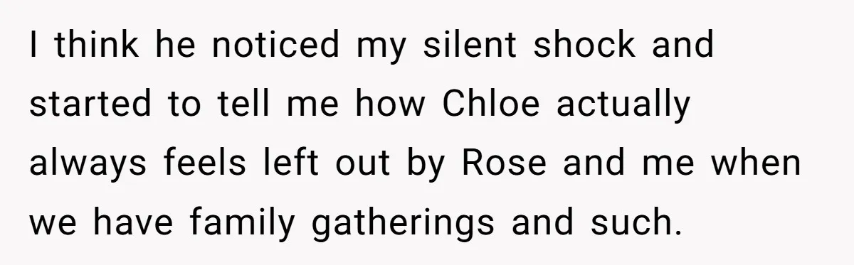 I think he noticed my silent shock and started to tell me how Chloe actually always feels left out by Rose and me when we have family gatherings and such.