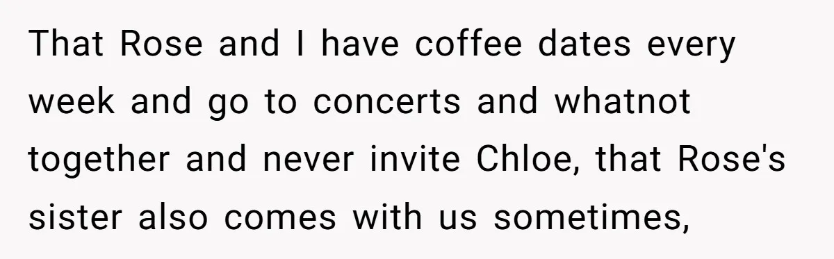 That Rose and I have coffee dates every week and go to concerts and whatnot together and never invite Chloe, that Rose's sister also comes with us sometimes,