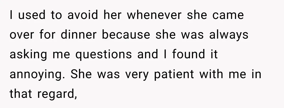 I used to avoid her whenever she came over for dinner because she was always asking me questions and I found it annoying. She was very patient with me in...