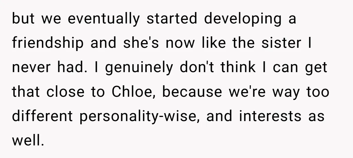 but we eventually started developing a friendship and she's now like the sister I never had. I genuinely don't think I can get that close to Chloe, because we're way...