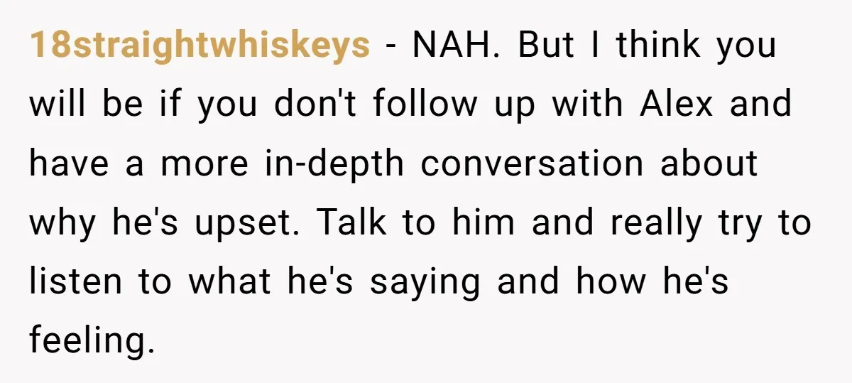 18straightwhiskeys − NAH. But I think you will be if you don't follow up with Alex and have a more in-depth conversation about why he's upset. Talk to him and...