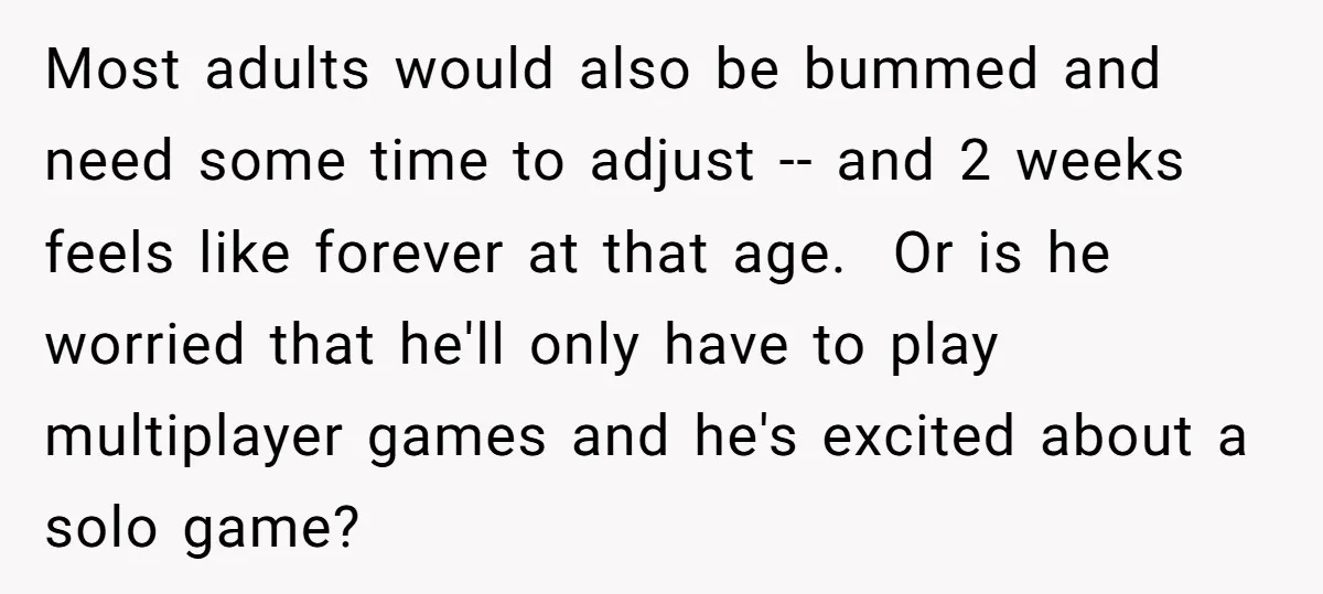 Most adults would also be bummed and need some time to adjust -- and 2 weeks feels like forever at that age. Or is he worried that he'll only have...