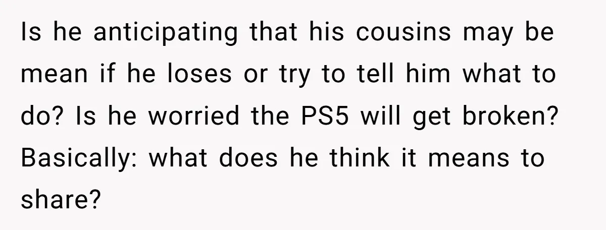 Is he anticipating that his cousins may be mean if he loses or try to tell him what to do? Is he worried the PS5 will get broken? Basically: what...