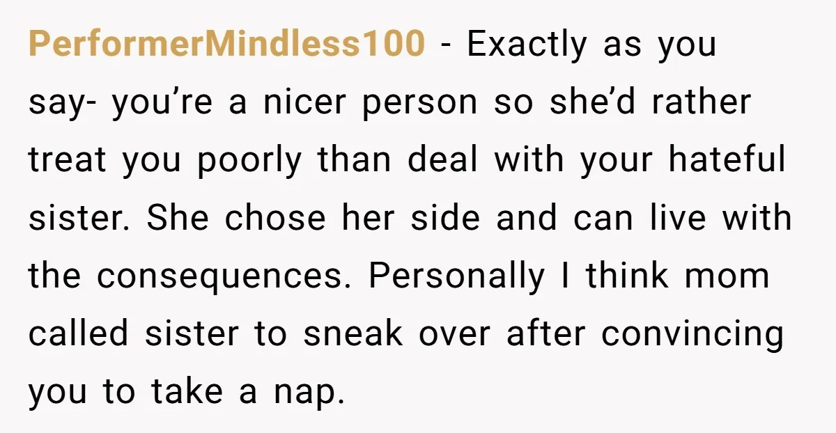 PerformerMindless100 − Exactly as you say- you’re a nicer person so she’d rather treat you poorly than deal with your hateful sister. She chose her side and can live with...