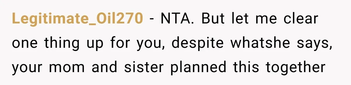 Legitimate_Oil270 − NTA. But let me clear one thing up for you, despite whatshe says, your mom and sister planned this together