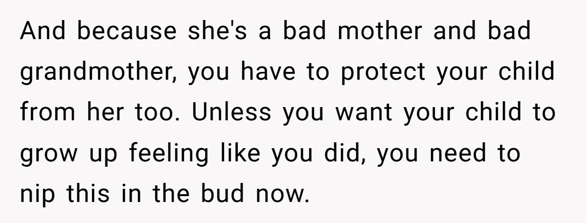 And because she's a bad mother and bad grandmother, you have to protect your child from her too. Unless you want your child to grow up feeling like you did,...