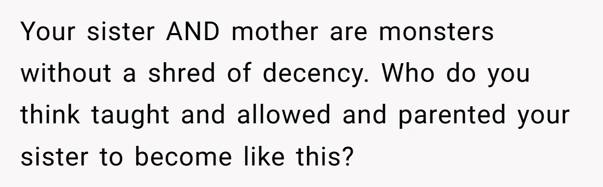 Your sister AND mother are monsters without a shred of decency. Who do you think taught and allowed and parented your sister to become like this?