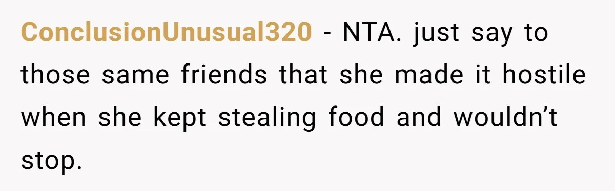 ConclusionUnusual320 − NTA. just say to those same friends that she made it hostile when she kept stealing food and wouldn’t stop.