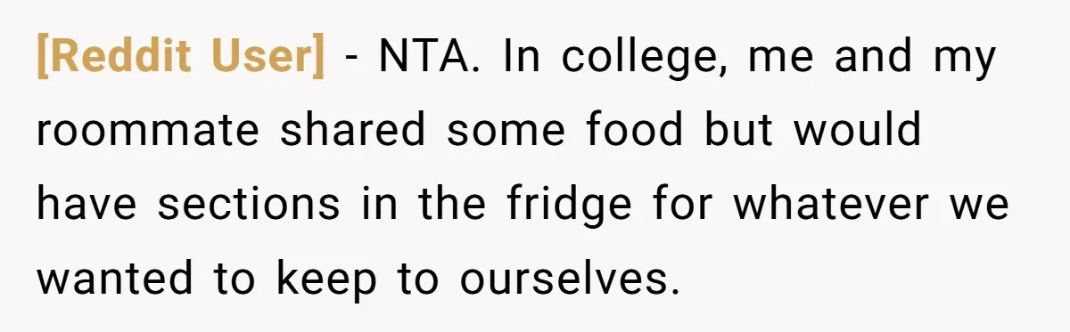 [Reddit User] − NTA. In college, me and my roommate shared some food but would have sections in the fridge for whatever we wanted to keep to ourselves.