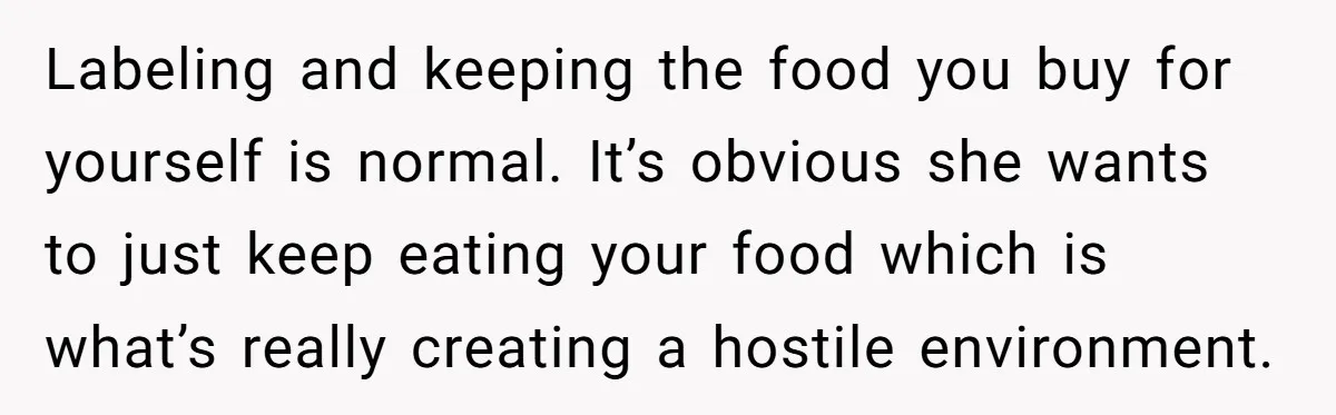 Labeling and keeping the food you buy for yourself is normal. It’s obvious she wants to just keep eating your food which is what’s really creating a hostile environment.