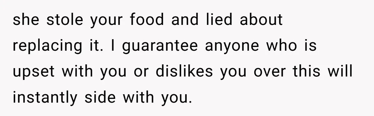 she stole your food and lied about replacing it. I guarantee anyone who is upset with you or dislikes you over this will instantly side with you.