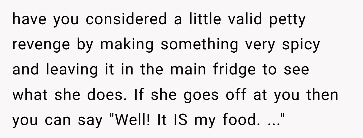 have you considered a little valid petty revenge by making something very spicy and leaving it in the main fridge to see what she does. If she goes off at...