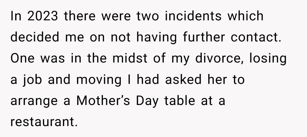 In 2023 there were two incidents which decided me on not having further contact. One was in the midst of my divorce, losing a job and moving I had asked...