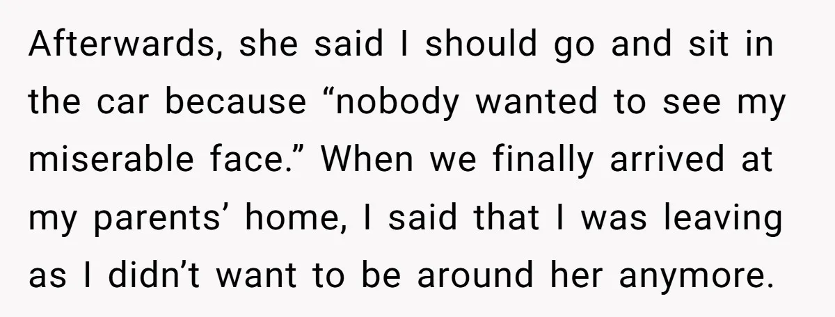Afterwards, she said I should go and sit in the car because “nobody wanted to see my miserable face.” When we finally arrived at my parents’ home, I said that...