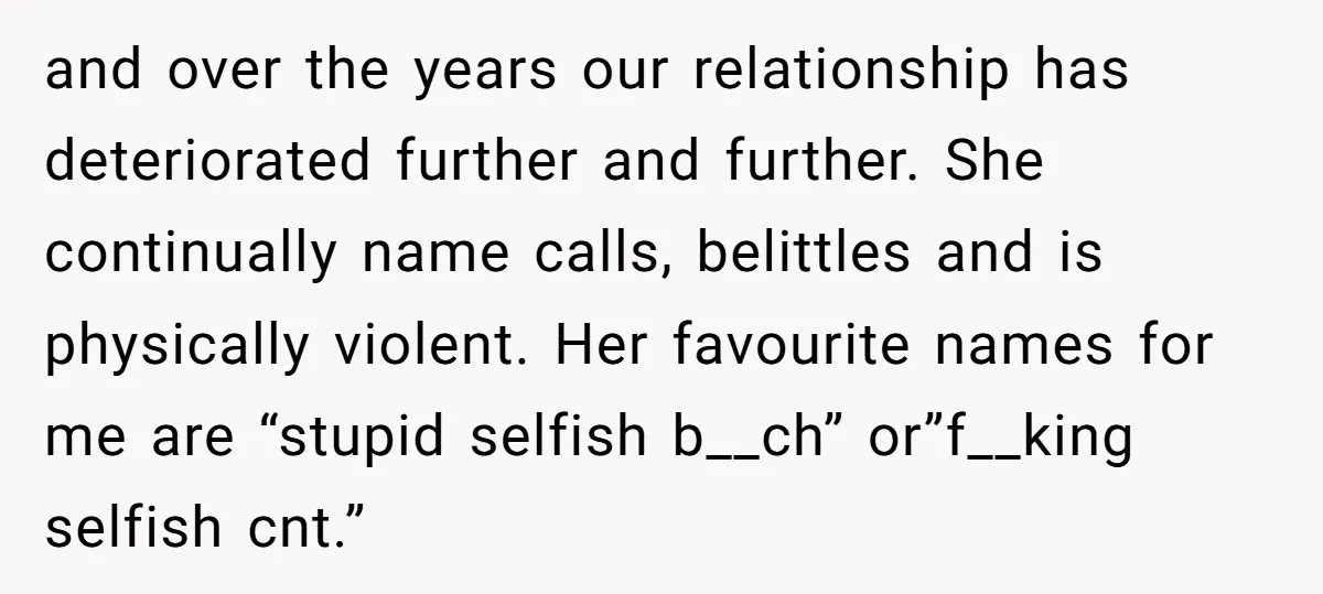 and over the years our relationship has deteriorated further and further. She continually name calls, belittles and is physically violent. Her favourite names for me are “stupid selfish b__ch” or”f__king...