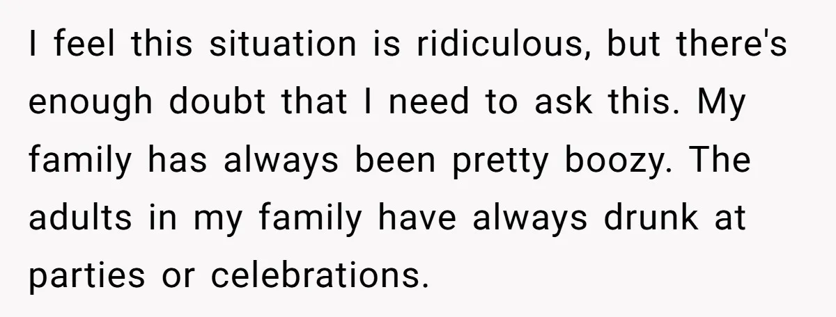I feel this situation is ridiculous, but there's enough doubt that I need to ask this. My family has always been pretty boozy. The adults in my family have always...
