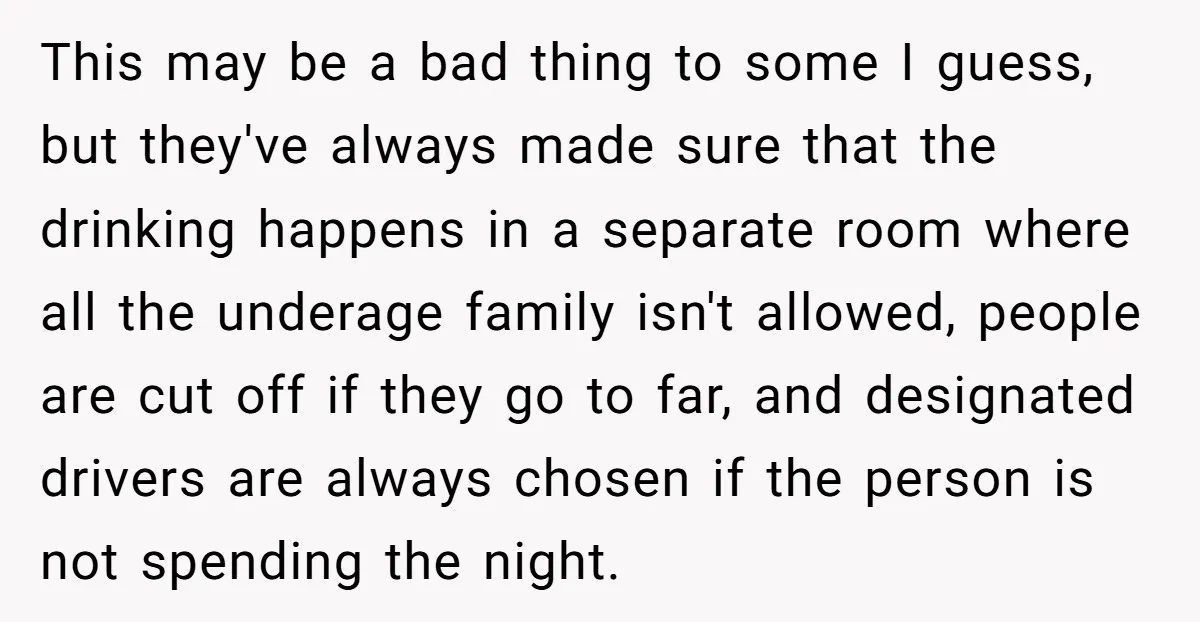 This may be a bad thing to some I guess, but they've always made sure that the drinking happens in a separate room where all the underage family isn't allowed,...