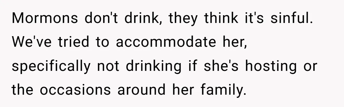 Mormons don't drink, they think it's sinful. We've tried to accommodate her, specifically not drinking if she's hosting or the occasions around her family.
