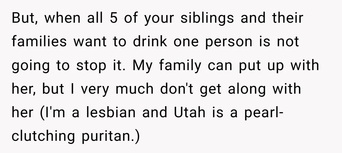 But, when all 5 of your siblings and their families want to drink one person is not going to stop it. My family can put up with her, but I...
