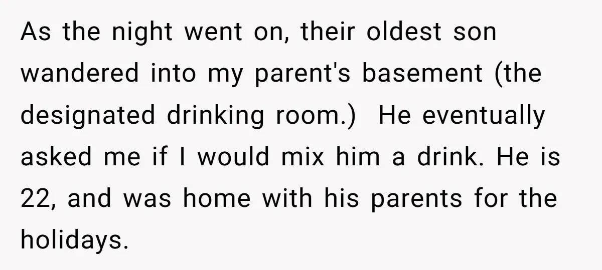 As the night went on, their oldest son wandered into my parent's basement (the designated drinking room.) He eventually asked me if I would mix him a drink. He is...